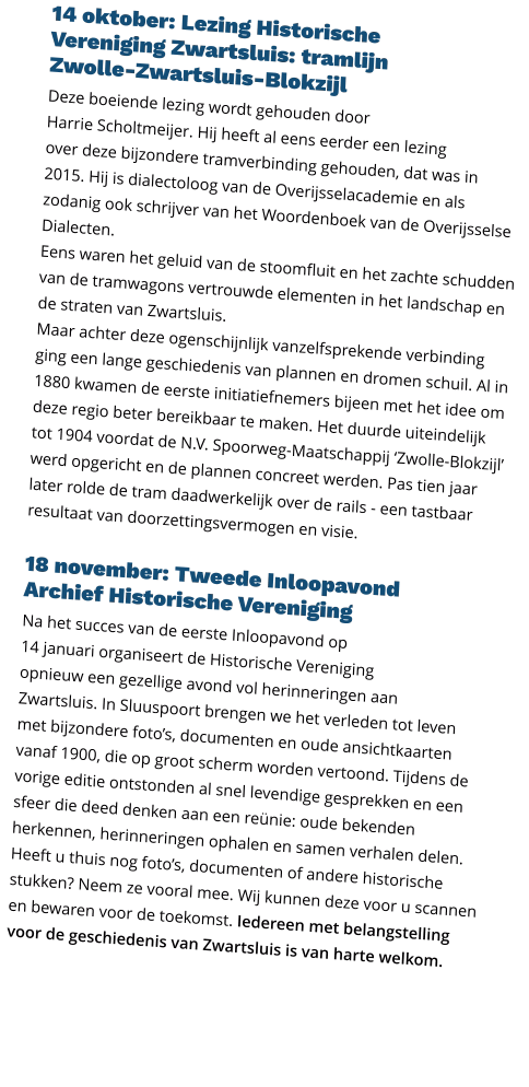 14 oktober: Lezing Historische  Vereniging Zwartsluis: tramlijn  Zwolle-Zwartsluis-Blokzijl  Deze boeiende lezing wordt gehouden door  Harrie Scholtmeijer. Hij heeft al eens eerder een lezing  over deze bijzondere tramverbinding gehouden, dat was in 2015. Hij is dialectoloog van de Overijsselacademie en als zodanig ook schrijver van het Woordenboek van de Overijsselse Dialecten. Eens waren het geluid van de stoomfluit en het zachte schudden van de tramwagons vertrouwde elementen in het landschap en de straten van Zwartsluis. Maar achter deze ogenschijnlijk vanzelfsprekende verbinding ging een lange geschiedenis van plannen en dromen schuil. Al in 1880 kwamen de eerste initiatiefnemers bijeen met het idee om deze regio beter bereikbaar te maken. Het duurde uiteindelijk tot 1904 voordat de N.V. Spoorweg-Maatschappij ‘Zwolle-Blokzijl’ werd opgericht en de plannen concreet werden. Pas tien jaar later rolde de tram daadwerkelijk over de rails - een tastbaar resultaat van doorzettingsvermogen en visie.  18 november: Tweede Inloopavond  Archief Historische Vereniging  Na het succes van de eerste Inloopavond op  14 januari organiseert de Historische Vereniging  opnieuw een gezellige avond vol herinneringen aan  Zwartsluis. In Sluuspoort brengen we het verleden tot leven  met bijzondere foto’s, documenten en oude ansichtkaarten vanaf 1900, die op groot scherm worden vertoond. Tijdens de vorige editie ontstonden al snel levendige gesprekken en een sfeer die deed denken aan een reünie: oude bekenden herkennen, herinneringen ophalen en samen verhalen delen. Heeft u thuis nog foto’s, documenten of andere historische stukken? Neem ze vooral mee. Wij kunnen deze voor u scannen en bewaren voor de toekomst. Iedereen met belangstelling voor de geschiedenis van Zwartsluis is van harte welkom.